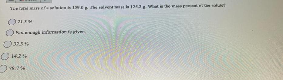 The total mass of a solution is 159.0 g. The solvent mass is 125.2 g. What is the mass percent of the solute?
21.3 %
Not enough information is given.
32.3 %
14.2%
78.7%