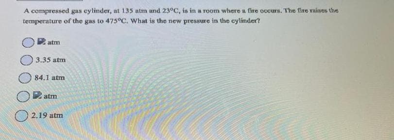 A compressed gas cylinder, at 135 atm and 23°C, is in a room where a fire occurs. The fire raises the
temperature of the gas to 475°C. What is the new pressure in the cylinder?
atm
3.35 atm
84.1 atm
atm
2.19 atm
