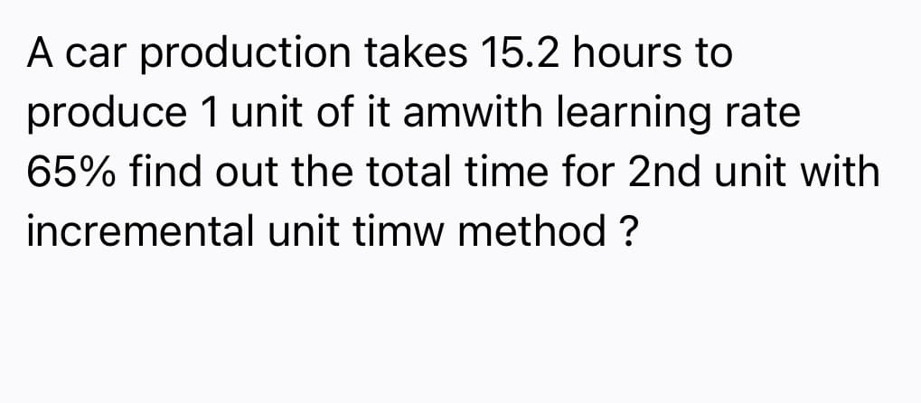 A car production takes 15.2 hours to
produce 1 unit of it amwith learning rate
65% find out the total time for 2nd unit with
incremental unit timw method ?
