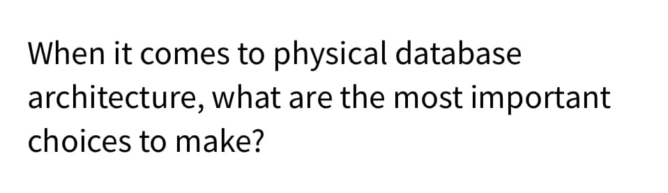 When it comes to physical database
architecture, what are the most important
choices to make?
