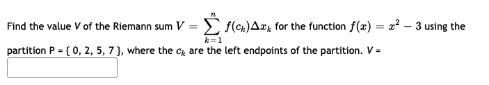 Find the value V of the Riemann sum V = ) f(cx)Ark for the function f(x) = x² – 3 using the
k=1
partition P = { 0, 2, 5, 7 }, where the c are the left endpoints of the partition. V =
%3D
