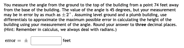 You measure the angle from the ground to the top of the building from a point 74 feet away
from the base of the building. The value of the angle is 45 degrees, but your measurement
may be in error by as much as +2°. Assuming level ground and a plumb building, use
differentials to approximate the maximum possible error in calculating the height of the
building using your measurement of the angle. Round your answer to three decimal places.
(Hint: Remember in calculus, we always deal with radians.)
error = ±
feet
