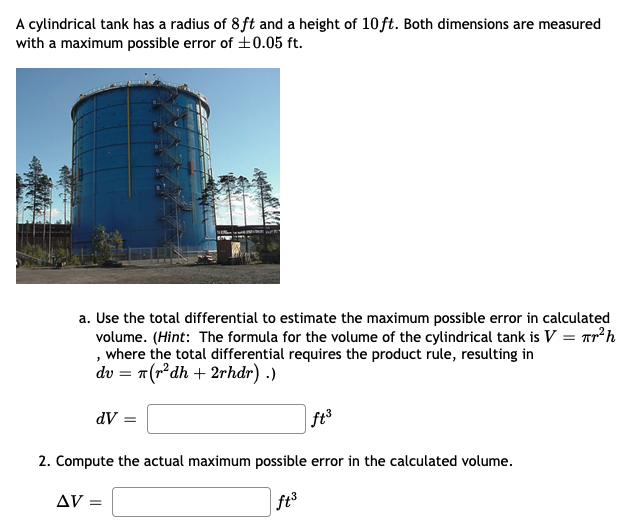 A cylindrical tank has a radius of 8 ft and a height of 10ft. Both dimensions are measured
with a maximum possible error of +0.05 ft.
a. Use the total differential to estimate the maximum possible error in calculated
volume. (Hint: The formula for the volume of the cylindrical tank is V = Tr?h
, where the total differential requires the product rule, resulting in
dv = "(r*dh + 2rhdr) .)
dV =
ft3
2. Compute the actual maximum possible error in the calculated volume.
AV =
|ft3
