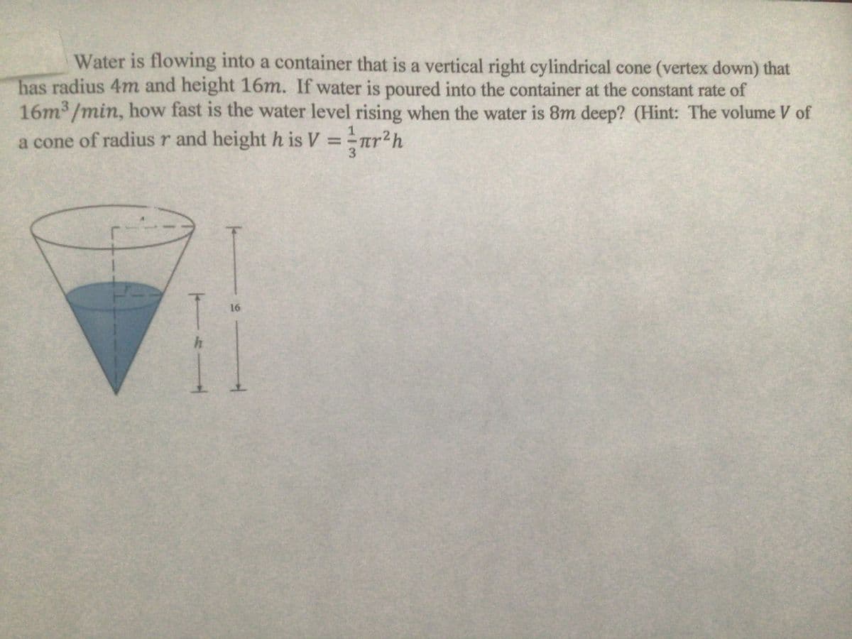 Water is flowing into a container that is a vertical right cylindrical cone (vertex down) that
has radius 4m and height 16m. If water is poured into the container at the constant rate of
16m3/min, how fast is the water level rising when the water is 8m deep? (Hint: The volume of
1
a cone of radius r and height h is V =r
tr²h
3.
16
