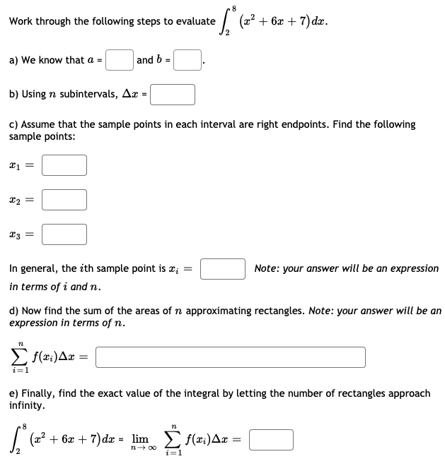 .8
Work through the following steps to evaluate
(a2 + 6æ + 7)đdæ.
a) We know that a =
and b =
b) Using n subintervals, Aæ = |
c) Assume that the sample points in each interval are right endpoints. Find the following
sample points:
x2
23 =
In general, the ith sample point is x; =
in terms of i and n.
Note: your answer will be an expression
d) Now find the sum of the areas of n approximating rectangles. Note: your answer will be an
expression in terms of n.
f(x:)Aæ =
i=1
e) Finally, find the exact value of the integral by letting the number of rectangles approach
infinity.
+ 6x + 7)dx = lim f(x:)Ax
n- 00
i=1
