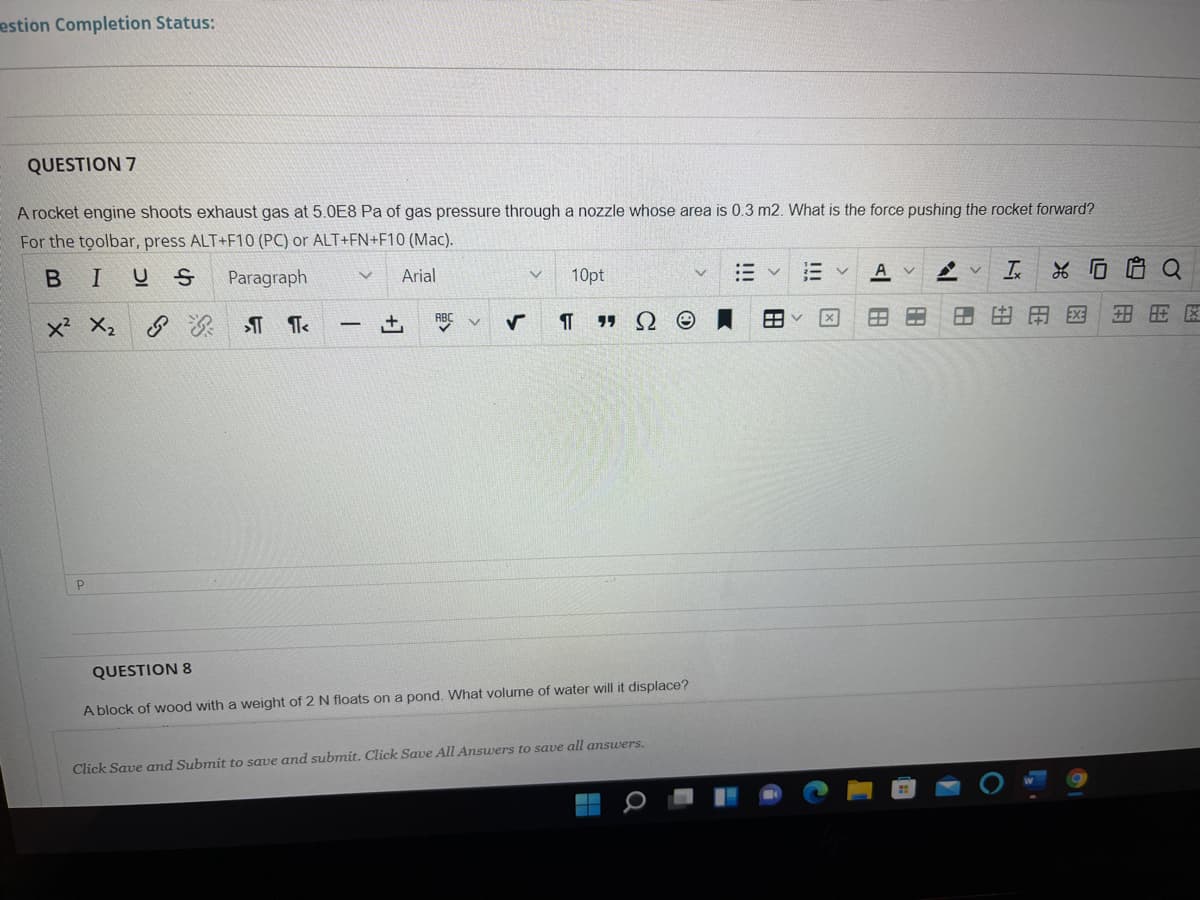 estion Completion Status:
QUESTION 7
A rocket engine shoots exhaust gas at 5.0E8 Pa of gas pressure through a nozzle whose area is 0.3 m2. What is the force pushing the rocket forward?
For the tolbar, press ALT+F10 (PC) or ALT+FN+F10 (Mac).
BIUS
Paragraph
Arial
10pt
A v
Is
ABC
由
EXE
x² X,
QUESTION 8
A block of wood with a weight of 2 N floats on a pond. What volume of water will it displace?
Click Save and Submit to save and submit. Click Save All Answers to save all answers.
Ex
田
HE
!!!
!!!
