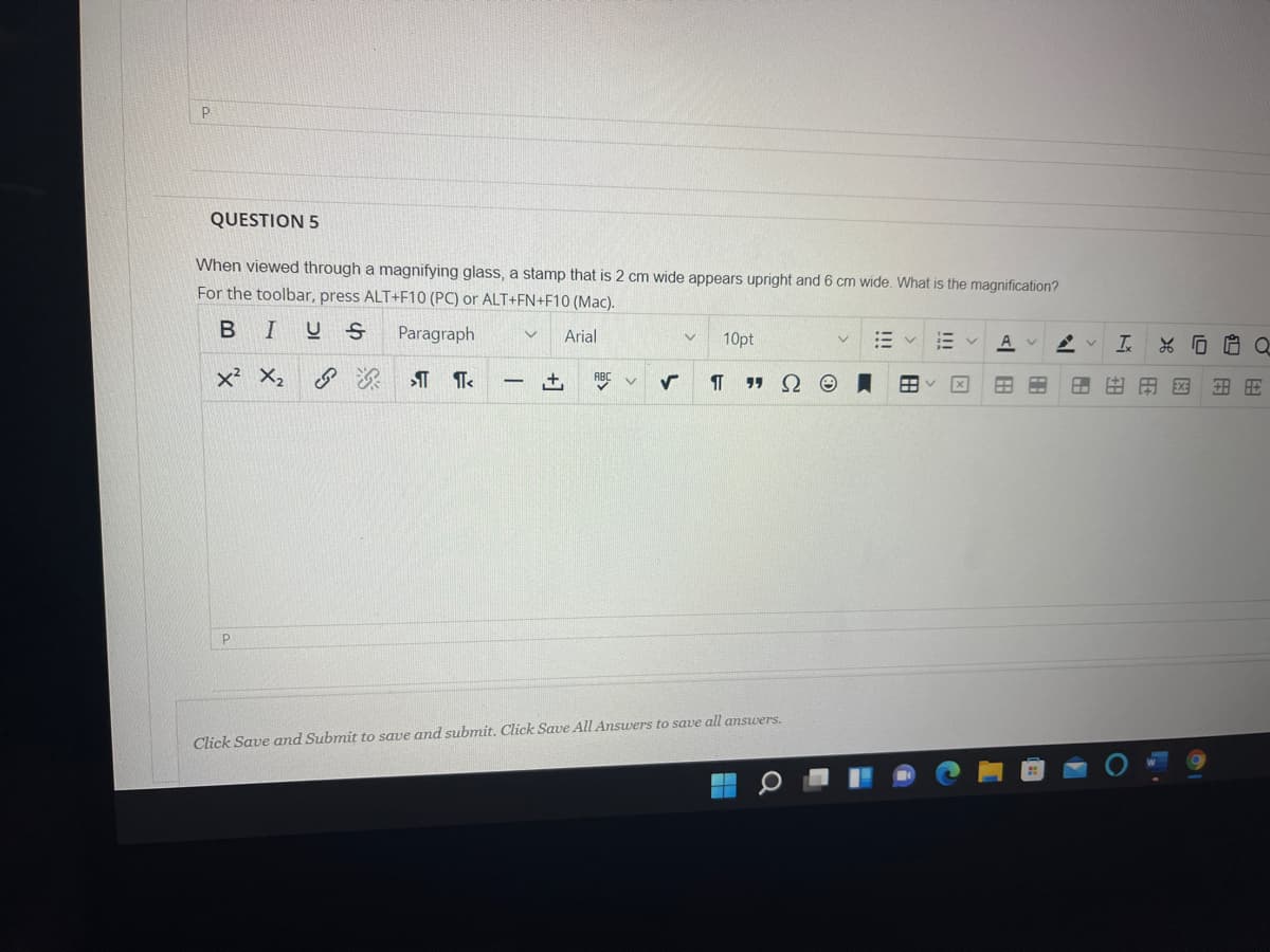 QUESTION 5
When viewed through a magnifying glass, a stamp that is 2 cm wide appears upright and 6 cm wide. What is the magnification?
For the toolbar, press ALT+F10 (PC) or ALT+FN+F10 (Mac).
В I
Paragraph
Arial
10pt
A v
x² X2
土
ABC
EX
Click Save and Submit to save and submit. Click Save All Answers to save all amswers.
HE
N 田
