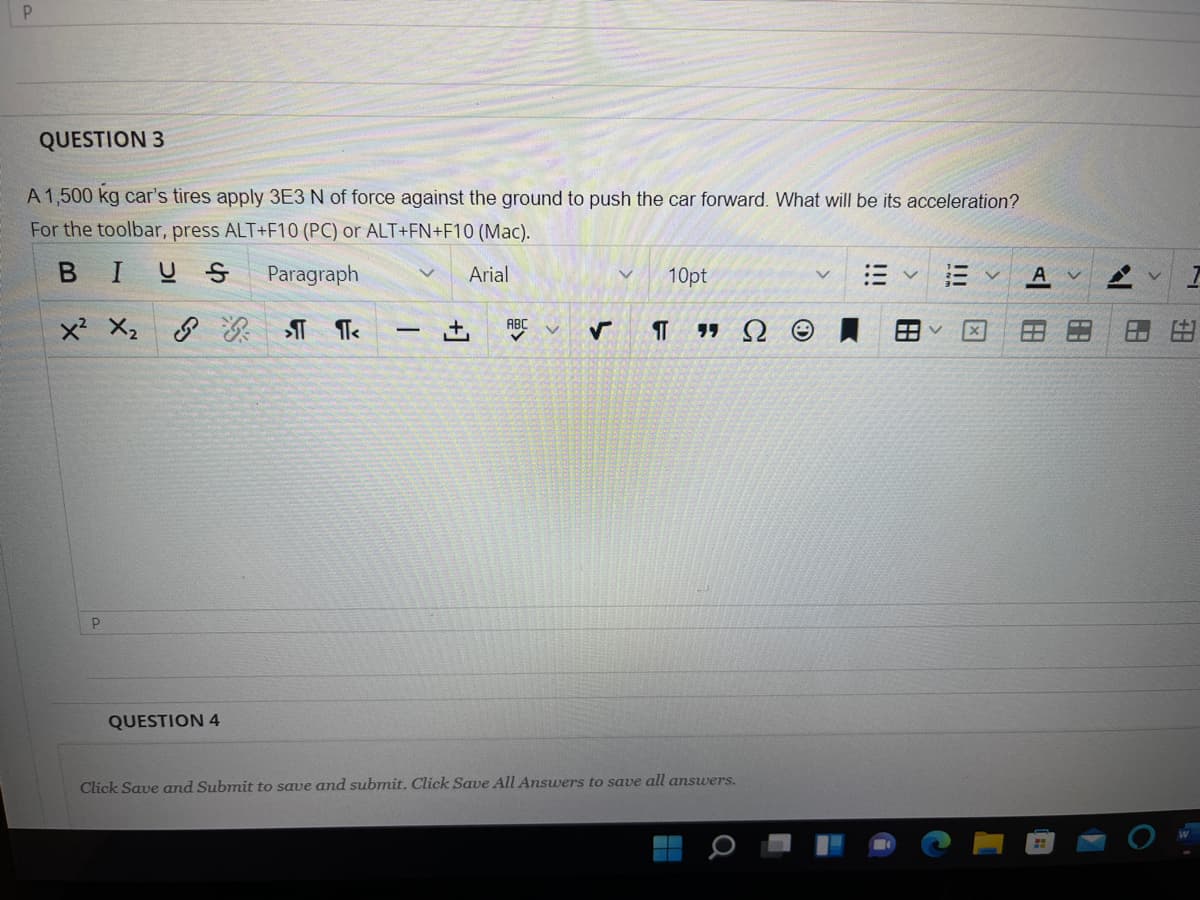 QUESTION 3
A 1,500 kg car's tires apply 3E3 N of force against the ground to push the car forward. What will be its acceleration?
For the toolbar, press ALT+F10 (PC) or ALT+FN+F10 (Mac).
BIUS
Paragraph
Arial
10pt
三
x X2
+,
ABC
r+1
QUESTION 4
Click Save and Submit to save and submit. Click Save All Answers to save all answers.
田
