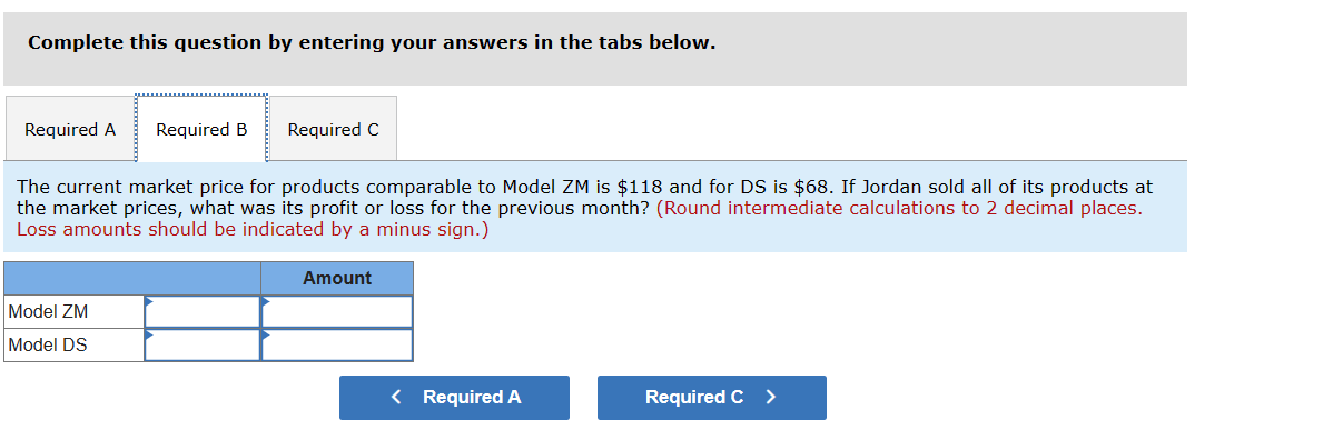 Complete this question by entering your answers in the tabs below.
Required A
Required B Required C
The current market price for products comparable to Model ZM is $118 and for DS is $68. If Jordan sold all of its products at
the market prices, what was its profit or loss for the previous month? (Round intermediate calculations to 2 decimal places.
Loss amounts should be indicated by a minus sign.)
Model ZM
Model DS
Amount
< Required A
Required C >