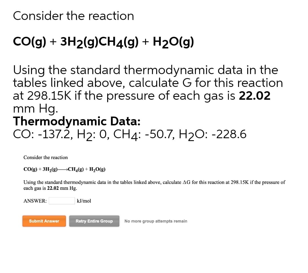 Consider the reaction
CO(g) + 3H2(g)CH4(g) + H20(g)
Using the standard thermodynamic data in the
tables linked above, calculate G for this reaction
at 298.15K if the pressure of each gas is 22.02
mm Hg.
Thermodynamic Data:
CO: -137.2, H2: 0, CH4: -50.7, H2O: -228.6
Consider the reaction
CO(g) + 3H2(g) CH4(g) + H20(g)
Using the standard thermodynamic data in the tables linked above, calculate AG for this reaction at 298.15K if the pressure of
each gas is 22.02 mm Hg.
ANSWER:
kJ/mol
Submit Answer
Retry Entire Group
No more group attempts remain
