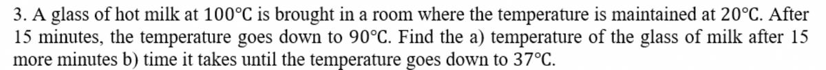3. A glass of hot milk at 100°C is brought in a room where the temperature is maintained at 20°C. After
15 minutes, the temperature goes down to 90°C. Find the a) temperature of the glass of milk after 15
more minutes b) time it takes until the temperature goes down to 37°C.
