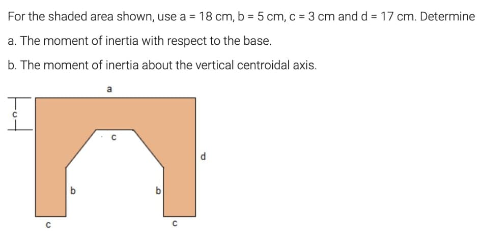 For the shaded area shown, use a = 18 cm, b = 5 cm, c = 3 cm and d = 17 cm. Determine
%3D
a. The moment of inertia with respect to the base.
b. The moment of inertia about the vertical centroidal axis.
a
b
b
C
