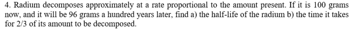 4. Radium decomposes approximately at a rate proportional to the amount present. If it is 100 grams
now, and it will be 96 grams a hundred years later, find a) the half-life of the radium b) the time it takes
for 2/3 of its amount to be decomposed.
