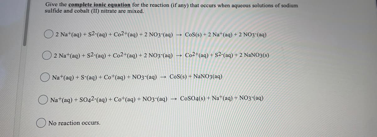 Give the complete ionic equation for the reaction (if any) that occurs when aqueous solutions of sodium
sulfide and cobalt (II) nitrate are mixed.
2 Na+(aq) + S2-(aq) + Co2+(aq) + 2 NO3-(aq)
→ CoS(s) + 2 Na+(aq) + 2 NO3-(aq)
O 2 Na+(aq) + S2-(aq) + Co2+(aq) + 2 NO3-(aq) →
Co2+(aq) + S2-(aq) + 2 NaNO3(s)
O Na+(aq) + S-(aq) + Co+(aq) + NO3-(aq)
→ CoS(s) + NaNO3(aq)
O Na+(aq) + S042-(aq) + Co+(aq) + NO3-(aq)
→ COSO4(s) + Na+(aq) + NO3-(aq)
No reaction occurs.
