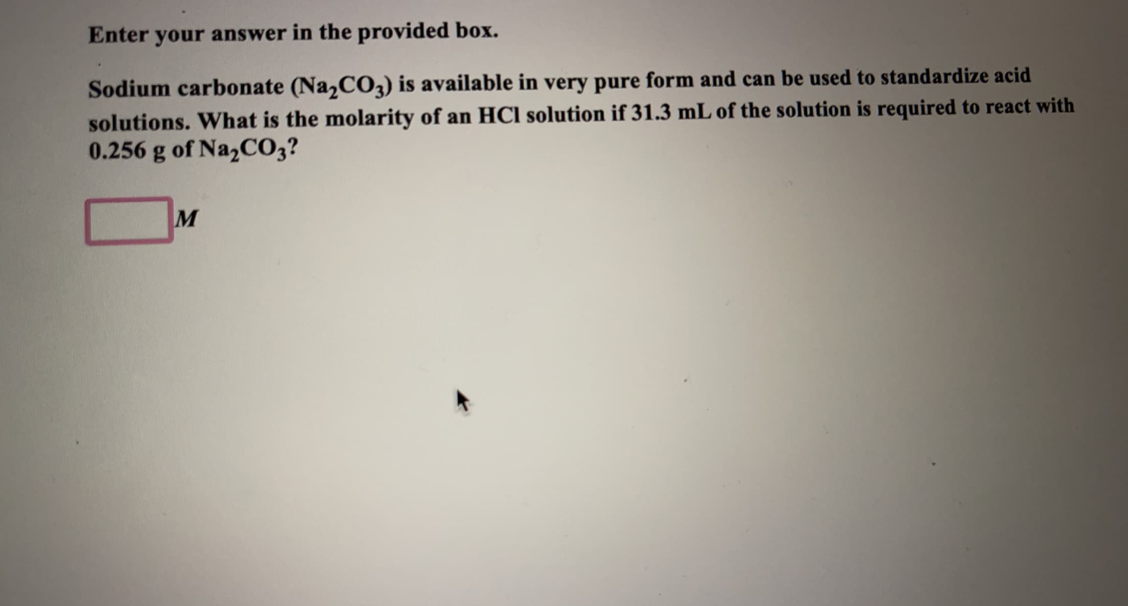 Enter your answer in the provided box.
Sodium carbonate (Na,CO2) is available in very pure form and can be used to standardize acid
solutions. What is the molarity of an HCI solution if 31.3 mL of the solution is required to react with
0.256 g of NazCO3?
