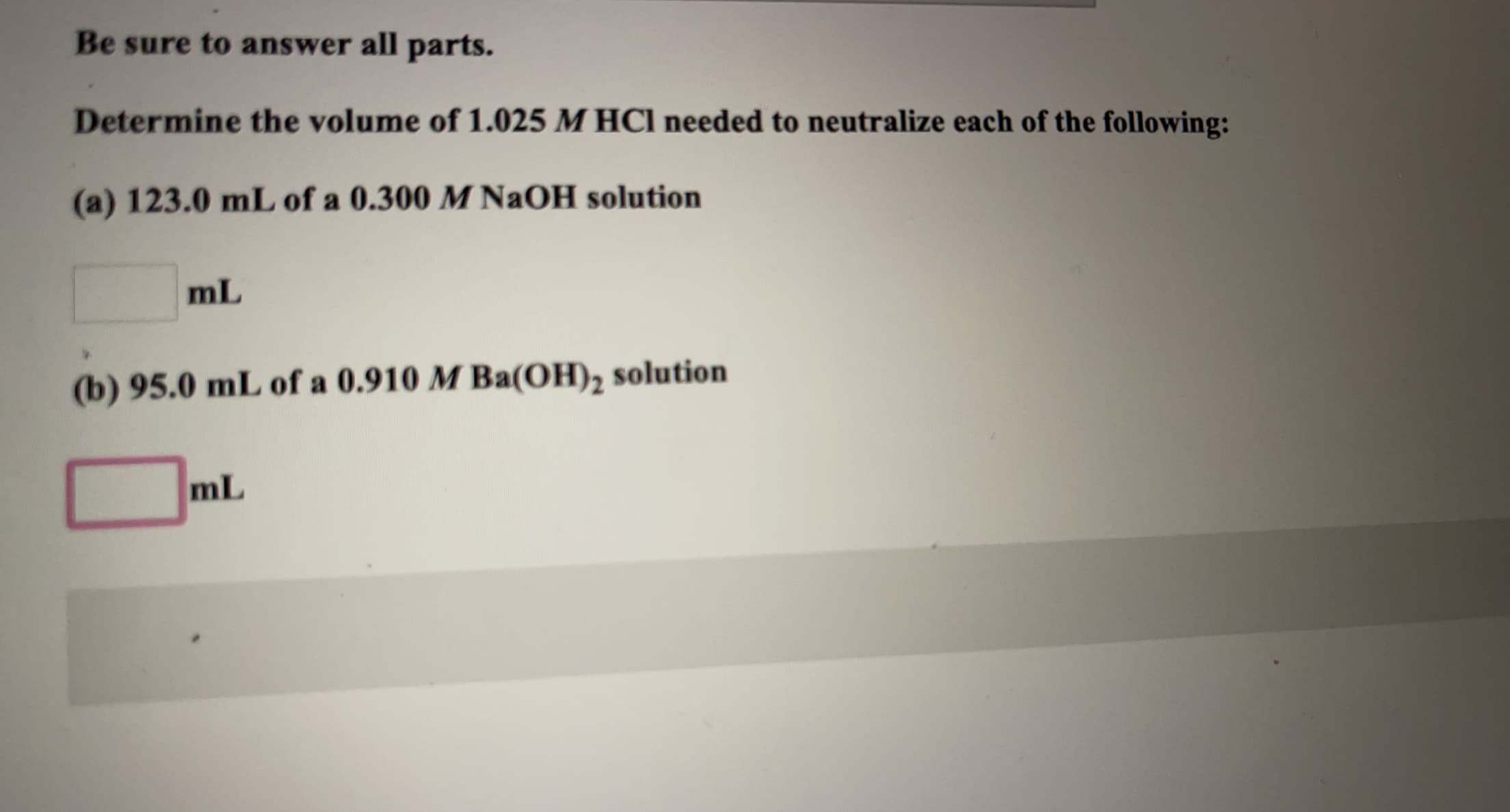 Be sure to answer all parts.
Determine the volume of 1.025 M HCl needed to neutralize each of the following:
(a) 123.0 mL of a 0.300 M NaOH solution
mL
(b) 95.0 mL of a 0.910 M Ba(OH), solution
mL
