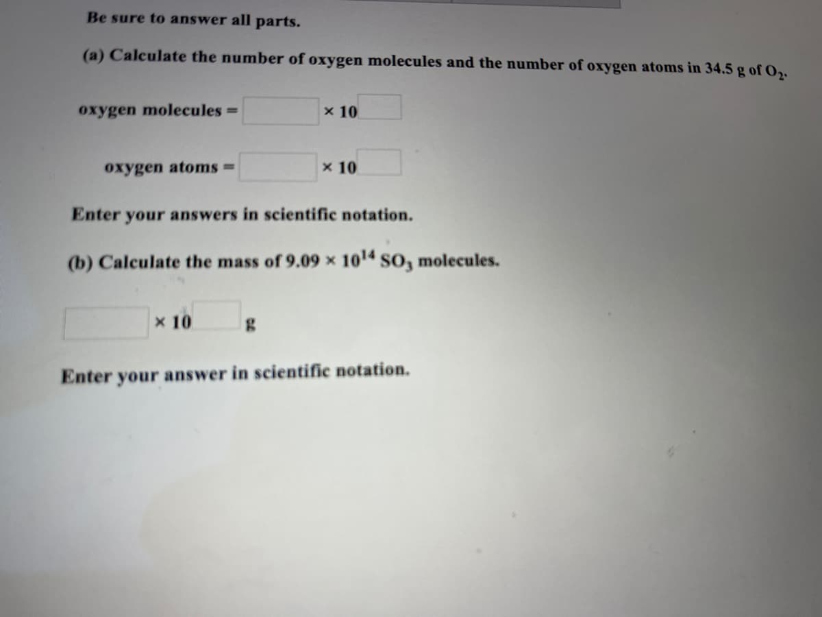Be sure to answer all parts.
(a) Calculate the number of oxygen molecules and the number of oxygen atoms in 34.5 g of O2.
oxygen molecules =
x 10
oxygen atoms =
x 10
Enter your answers in scientific notation.
(b) Calculate the mass of 9.09 x 1014 so, molecules.
x 10
Enter your answer in scientific notation.
