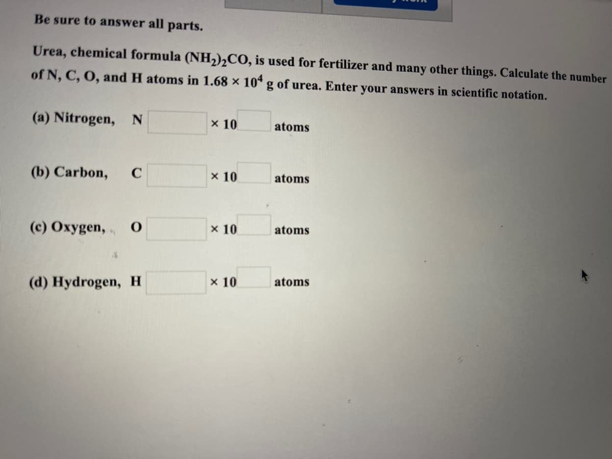 Be sure to answer all parts.
Urea, chemical formula (NH,)½CO, is used for fertilizer and many other things. Calculate the number
of N, C, O, and H atoms in 1.68 x 10* g of urea. Enter your answers in scientific notation.
(a) Nitrogen, N
x 10
atoms
(b) Carbon,
x 10
atoms
(c) Oxygen,
x 10
atoms
(d) Hydrogen, H
x 10
atoms
