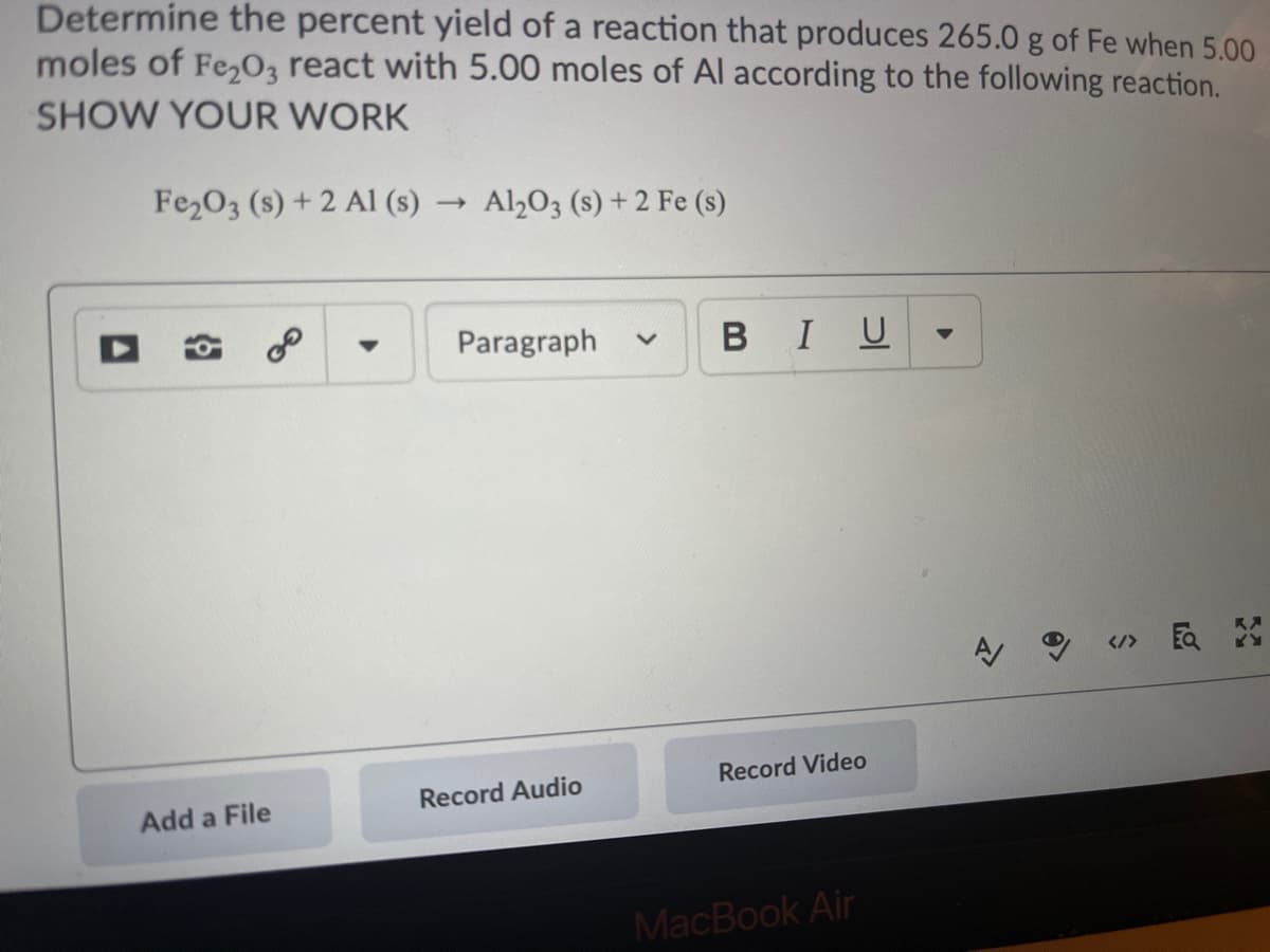 Determine the percent yield of a reaction that produces 265.0 g of Fe when 5.00
moles of Fe,O, react with 5.00 moles of Al according to the following reaction.
SHOW YOUR WORK
Fe2O3 (s) + 2 Al (s)
Al2O3 (s) + 2 Fe (s)
Paragraph
BIU
KA
</> EQ
Record Video
Record Audio
Add a File
MacBook Air
