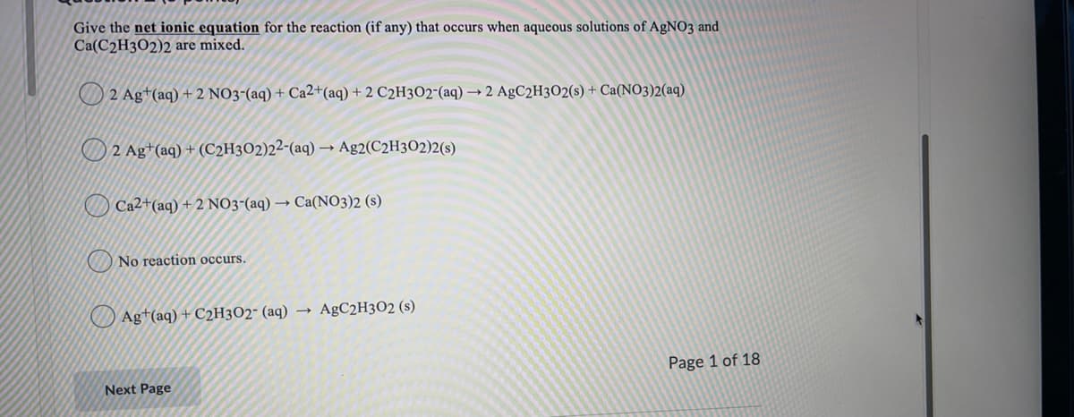 Give the net ionic equation for the reaction (if any) that occurs when aqueous solutions of AgNO3 and
Ca(C2H3O2)2 are mixed.
2 Ag+(aq) + 2 NO3-(aq) + Ca2+(aq) + 2 C2H3O2-(aq) → 2 AgC2H3O2(s) + Ca(NO3)2(aq)
2 Ag+(aq) + (C2H3O2)2²-(aq) – Ag2(C2H3O2)2(s)
O Ca2+(aq) + 2 NO3-(aq) → Ca(NO3)2 (s)
O No reaction occurs.
Ag+(aq) + C2H3O2- (aq)
AgC2H3O2 (s)
Page 1 of 18
Next Page
