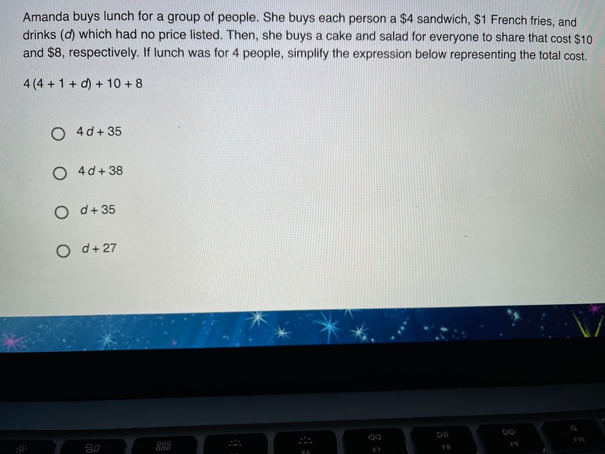 Amanda buys lunch for a group of people. She buys each person a $4 sandwich, $1 French fries, and
drinks (d) which had no price listed. Then, she buys a cake and salad for everyone to share that cost $10
and $8, respectively. If lunch was for 4 people, simplify the expression below representing the total cost.
4 (4 + 1 + d) + 10 + 8
O 4d+35
O 4d+38
O d+ 35
O d+27
000
DII
DD
80
F10
F7
F8
F9
