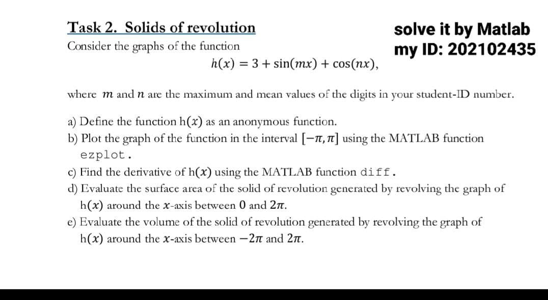 Task 2. Solids of revolution
Consider the graphs of the function
h(x) = 3+ sin(mx) + cos(nx),
solve it by Matlab
my ID: 202102435
where m and n are the maximum and mean values of the digits in your student-ID number.
a) Define the function h(x) as an anonymous function.
b) Plot the graph of the function in the interval [-7,7] using the MATLAB function
ezplot.
c) Find the derivative of h(x) using the MATLAB function diff.
d) Evaluate the surface area of the solid of revolution generated by revolving the graph of
h(x) around the x-axis between 0 and 27.
e) Evaluate the volume of the solid of revolution generated by revolving the graph of
h(x) around the x-axis between -27 and 27.