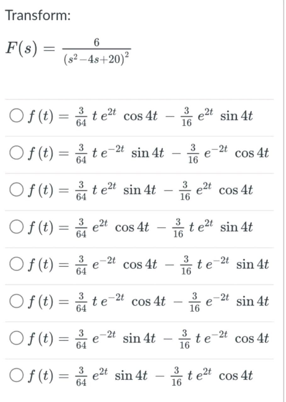 Transform:
F(s)
=
3
Of(t) te²t cos 4t
64
Of(t)
Of (t)
Of (t)
6
(s²-4s+20)²
Of (t)
=
=
=
=
Of(t) =
Of(t)
Of (t)
=
=
=
64
3
64
3
64
3
64
3
64
3
64
3
te-2t sin 4t
e
16
te²t sin 4t
3 -2t
e
64
e²t
te
cos 4t
e
cos 4t
-2t
cos 4t
-2t sin 4t
-
et sin 4t
-
-
3 e2t sin 4t
16
3
16
16
3
16
3
16
3
16
e2t
te²t sin 4t
t
3
16
e
e
-2t
te
cos 4t
cos 4t
-2t
-2t
sin 4t
sin 4t
cos 4t
te²t cos 4t