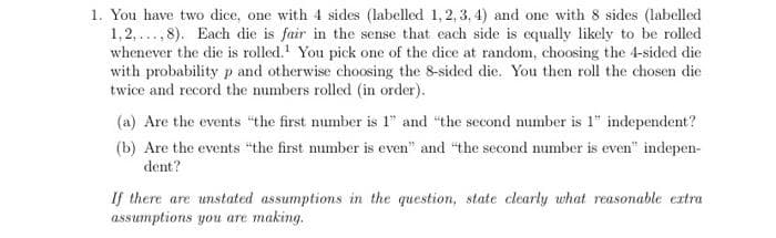 1. You have two dice, one with 4 sides (labelled 1, 2, 3, 4) and one with 8 sides (labelled
1,2,,8). Each die is fair in the sense that each side is equally likely to be rolled
whenever the die is rolled. You pick one of the dice at random, choosing the 4-sided die
with probability p and otherwise choosing the 8-sided die. You then roll the chosen die
twice and record the numbers rolled (in order).
(a) Are the events "the first number is 1" and "the second number is 1" independent?
(b) Are the events "the first number is even" and "the second number is even" indepen-
dent?
If there are unstated assumptions in the question, state clearly what reasonable extra
assumptions you are making.
