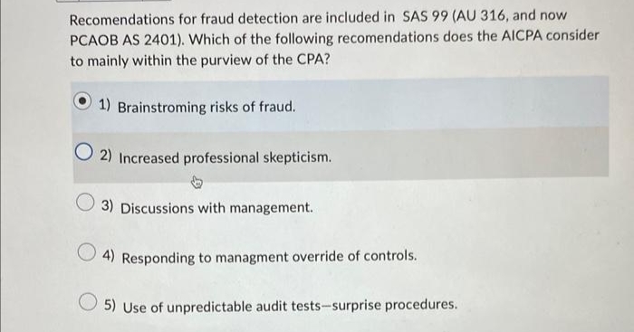 Recomendations for fraud detection are included in SAS 99 (AU 316, and now
PCAOB AS 2401). Which of the following recomendations does the AICPA consider
to mainly within the purview of the CPA?
1) Brainstroming risks of fraud.
O2) Increased professional skepticism.
3) Discussions with management.
4) Responding to managment override of controls.
5) Use of unpredictable audit tests-surprise procedures.