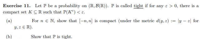 Exercise 11. Let P be a probability on (R, B(R)). P is called tight if for any e > 0, there is a
compact set KCR such that P(Kº) < E.
(a)
For n N, show that [-n, n] is compact (under the metric d(y, z) = |yz| for
y, z € R).
(b)
Show that P is tight.