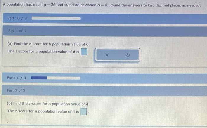 A population has mean μ=26 and standard deviation o=4. Round the answers to two decimal places as needed.
Part: 0/3
Part 1 of 3
(a) Find the z-score for a population value of 6.
The z-score for a population value of 6 is
Part: 1/3
Part 2 of 3
(b) Find the z-score for a population value of 4.
The z-score for a population value of 4 is
X
Ś