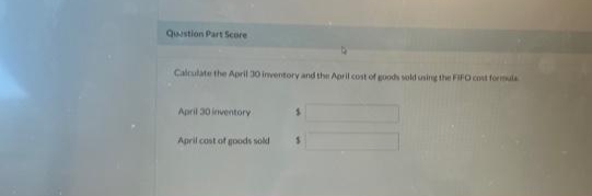 Question Part Score
Calculate the April 30 inventory and the April cost of goods sold using the FIFO cost formula
April 30 inventory
April cost of goods sold
$