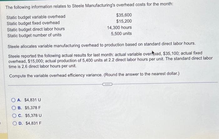 The following information relates to Steele Manufacturing's overhead costs for the month:
Static budget variable overhead
Static budget fixed overhead
Static budget direct labor hours
Static budget number of units
$35,600
$15,200
14,300 hours
5,500 units
Steele allocates variable manufacturing overhead to production based on standard direct labor hours.
Steele reported the following actual results for last month: actual variable overhead, $35,100; actual fixed
overhead, $15,000; actual production of 5,400 units at 2.2 direct labor hours per unit. The standard direct labor
time is 2.6 direct labor hours per unit.
Compute the variable overhead efficiency variance. (Round the answer to the nearest dollar.)
OA. $4,831 U
B. $5,378 F
C. $5,378 U
OD. $4,831 F