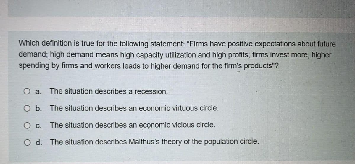 Which definition is true for the following statement: "Firms have positive expectations about future
demand; high demand means high capacity utilization and high profits; firms invest more; higher
spending by firms and workers leads to higher demand for the firm's products"?
O a. The situation describes a recession.
O b.
The situation describes an economic virtuous circle.
O C.
The situation describes an economic vicious circle.
Od. The situation describes Malthus's theory of the population circle.