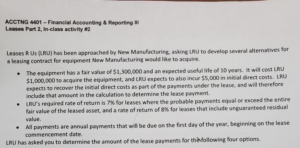 ACCTNG 4401 - Financial Accounting & Reporting III
Leases Part 2, In-class activity #2
Leases R Us (LRU) has been approached by New Manufacturing, asking LRU to develop several alternatives for
a leasing contract for equipment New Manufacturing would like to acquire.
●
●
The equipment has a fair value of $1,300,000 and an expected useful life of 10 years. It will cost LRU
$1,000,000 to acquire the equipment, and LRU expects to also incur $5,000 in initial direct costs. LRU
expects to recover the initial direct costs as part of the payments under the lease, and will therefore
include that amount in the calculation to determine the lease payment.
LRU's required rate of return is 7% for leases where the probable payments equal or exceed the entire
fair value of the leased asset, and a rate of return of 8% for leases that include unguaranteed residual
value.
●
All payments are annual payments that will be due on the first day of the year, beginning on the lease
commencement date.
LRU has asked you to determine the amount of the lease payments for the following four options.
