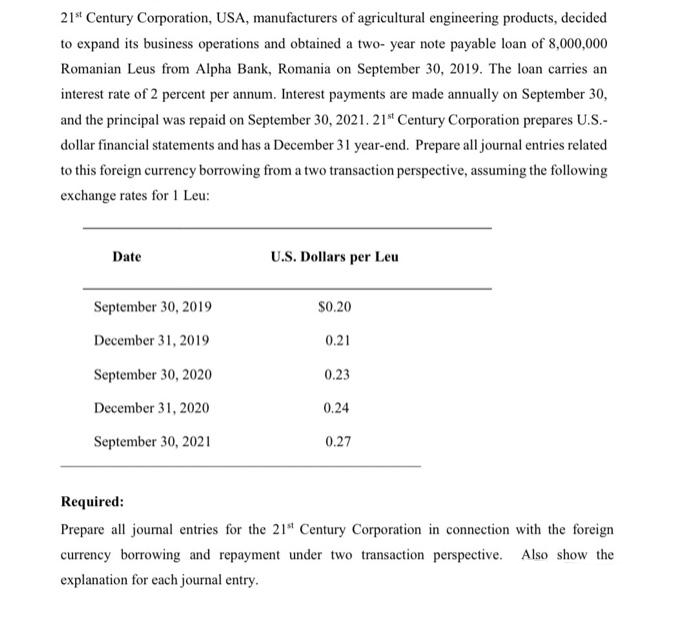 21st Century Corporation, USA, manufacturers of agricultural engineering products, decided
to expand its business operations and obtained a two- year note payable loan of 8,000,000
Romanian Leus from Alpha Bank, Romania on September 30, 2019. The loan carries an
interest rate of 2 percent per annum. Interest payments are made annually on September 30,
and the principal was repaid on September 30, 2021. 21st Century Corporation prepares U.S.-
dollar financial statements and has a December 31 year-end. Prepare all journal entries related
to this foreign currency borrowing from a two transaction perspective, assuming the following
exchange rates for 1 Leu:
Date
September 30, 2019
December 31, 2019
September 30, 2020
December 31, 2020
September 30, 2021
U.S. Dollars per Leu
$0.20
0.21
0.23
0.24
0.27
Required:
Prepare all journal entries for the 21st Century Corporation in connection with the foreign
currency borrowing and repayment under two transaction perspective. Also show the
explanation for each journal entry.
