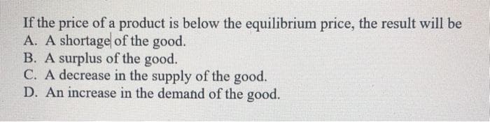 If the price of a product is below the equilibrium price, the result will be
A. A shortage of the good.
B. A surplus of the good.
C. A decrease in the supply of the good.
D. An increase in the demand of the good.