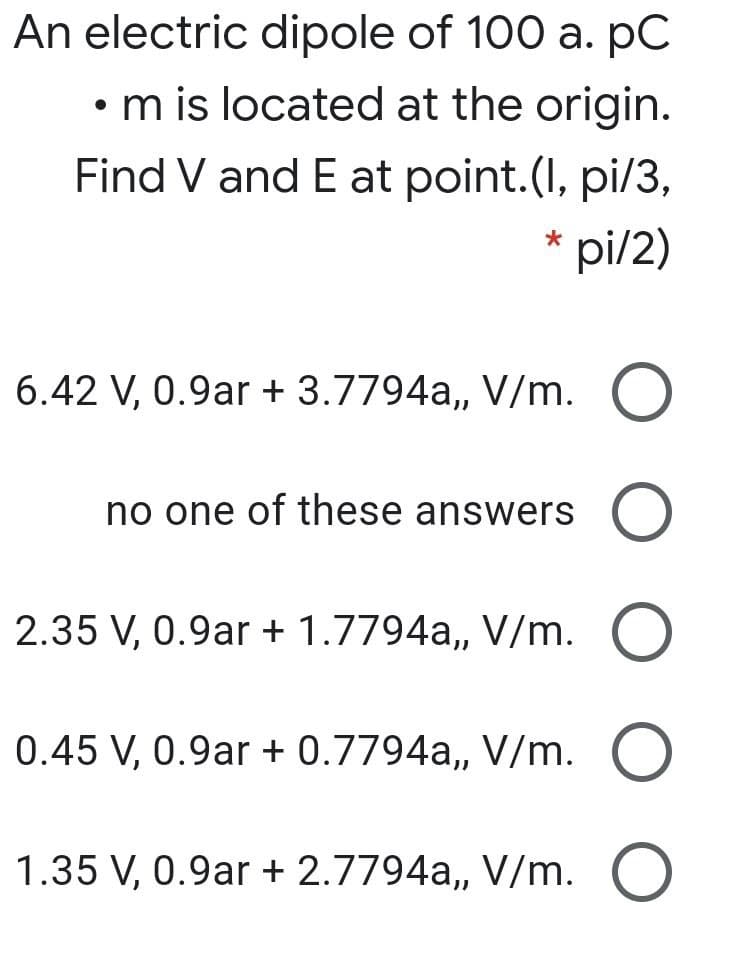 An electric dipole of 100 a. pC
• m is located at the origin.
Find V and E at point.(I, pi/3,
* pi/2)
6.42 V, 0.9ar + 3.7794a, V/m. O
no one of these answers O
2.35 V, 0.9ar + 1.7794a,, V/m. O
0.45 V, 0.9ar + 0.7794a,, V/m.
1.35 V, 0.9ar + 2.7794a,, V/m. O
