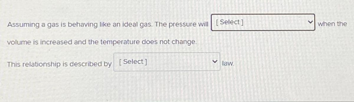 Assuming a gas is behaving like an ideal gas. The pressure will [Select]
when the
volume is increased and the temperature does not change.
This relationship is described by [Select]
law.
