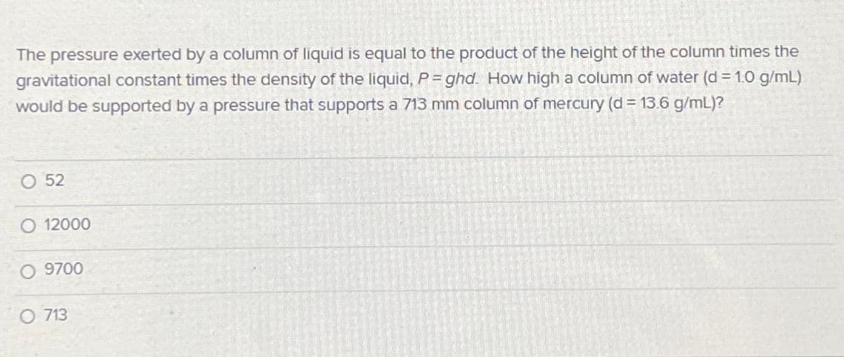 The pressure exerted by a column of liquid is equal to the product of the height of the column times the
gravitational constant times the density of the liquid, P= ghd. How high a column of water (d = 1.0 g/mL)
would be supported by a pressure that supports a 713 mm column of mercury (d = 13.6 g/mL)?
O 52
O 12000
O 9700
O 713
