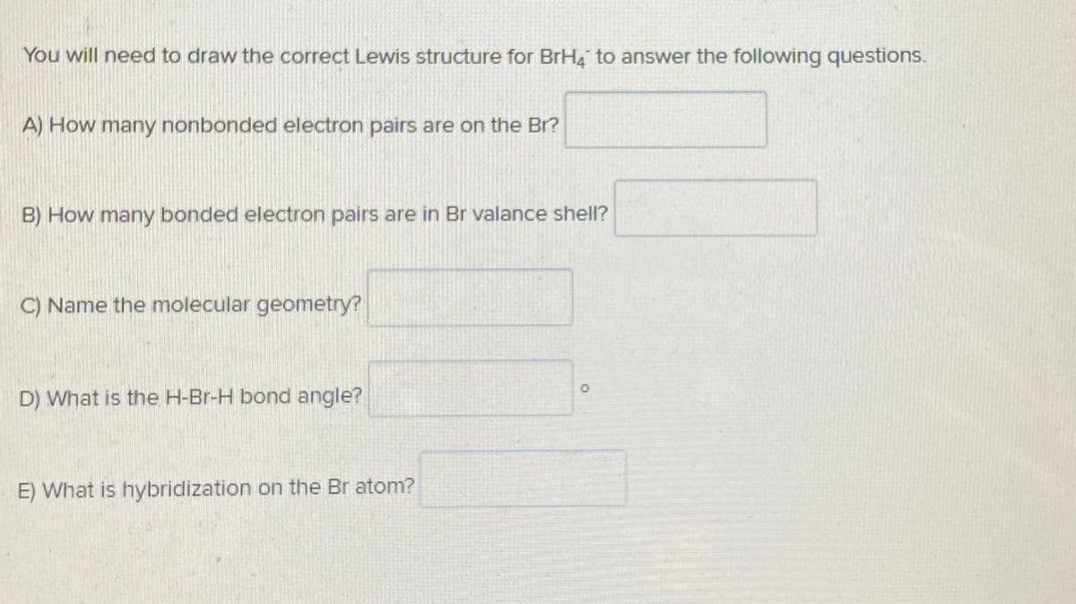 You will need to draw the correct Lewis structure for BrH4 to answer the following questions.
A) How many nonbonded electron pairs are on the Br?
B) How many bonded electron pairs are in Br valance shell?
C) Name the molecular geometry?
D) What is the H-Br-H bond angle?
E) What is hybridization on the Br atom?
