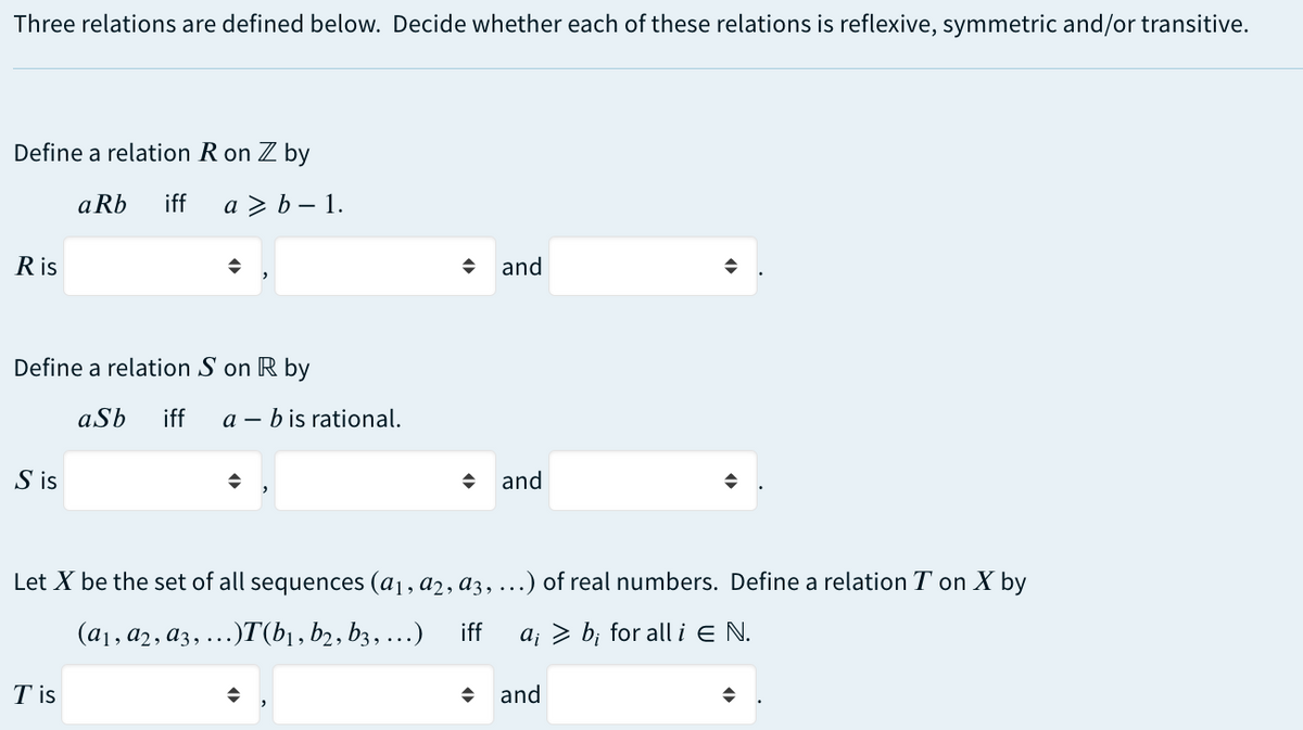 Three relations are defined below. Decide whether each of these relations is reflexive, symmetric and/or transitive.
Define a relation R on Z by
Ris
Define a relation Son R by
S is
aRb iff a> b-1.
Tis
aSb iff ab is rational.
→
and
and
Let X be the set of all sequences (a₁, a2, a3, ...) of real numbers. Define a relation T on X by
(a₁, a2, a3, ...)T(b₁,b2, b3, ...) iff
a; > b; for all i E N.
◆
and