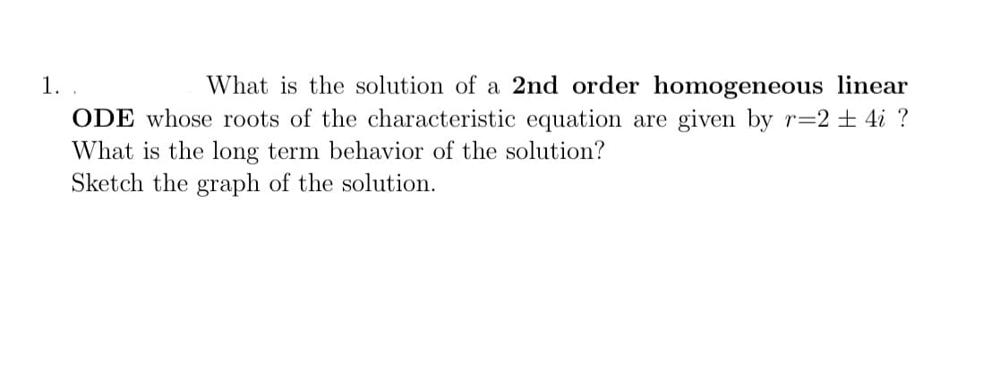 1.
What is the solution of a 2nd order homogeneous linear
ODE whose roots of the characteristic equation are given by r=2 ± 4i ?
What is the long term behavior of the solution?
Sketch the graph of the solution.
