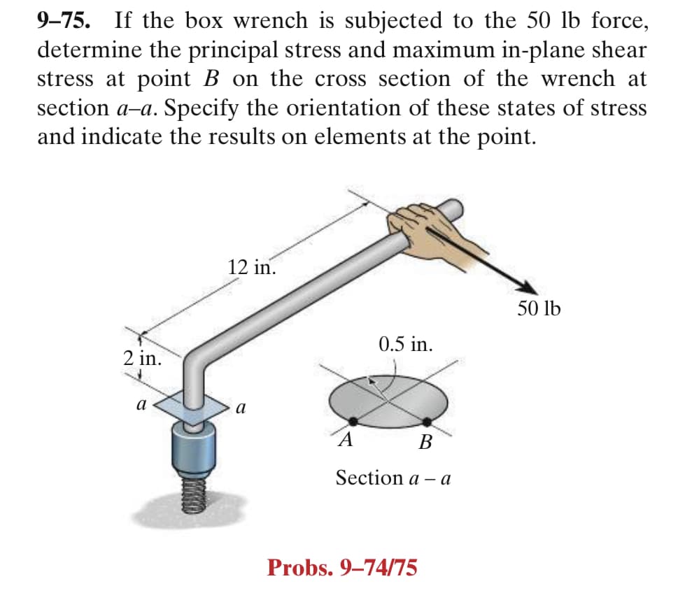 9–75. If the box wrench is subjected to the 50 lb force,
determine the principal stress and maximum in-plane shear
stress at point B on the cross section of the wrench at
section a-a. Specify the orientation of these states of stress
and indicate the results on elements at the point.
12 in.
50 lb
0.5 in.
2 in.
a
a
´A B
Section a - а
Probs. 9–74/75
