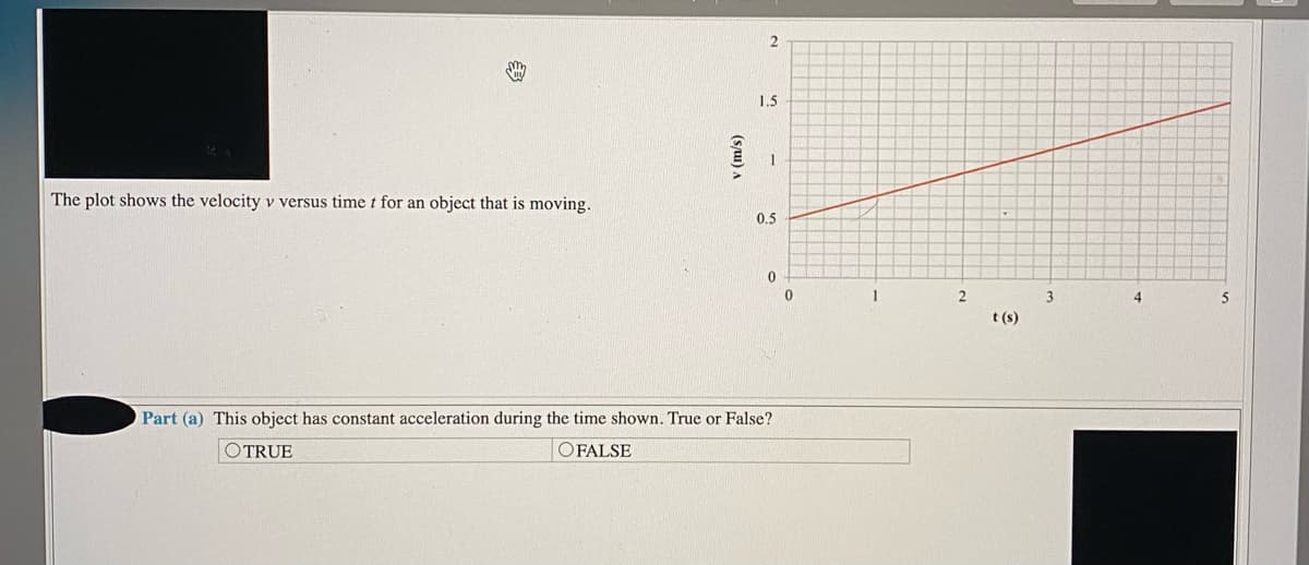 2
1.5
The plot shows the velocity v versus time t for an object that is moving.
0.5
3
5
t (s)
Part (a) This object has constant acceleration during the time shown. True or False?
OTRUE
OFALSE
(suu) A
