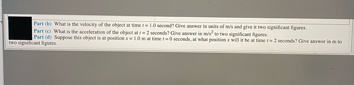 Part (b) What is the velocity of the object at time t = 1.0 second? Give answer in units of m/s and give it two significant figures.
Part (c) What is the acceleration of the object at t = 2 seconds? Give answer in m/s2 to two significant figures.
Part (d) Suppose this object is at position x = 1.0 m at time t = 0 seconds, at what position x will it be at time t = 2 seconds? Give answer in m to
two significant figures.
