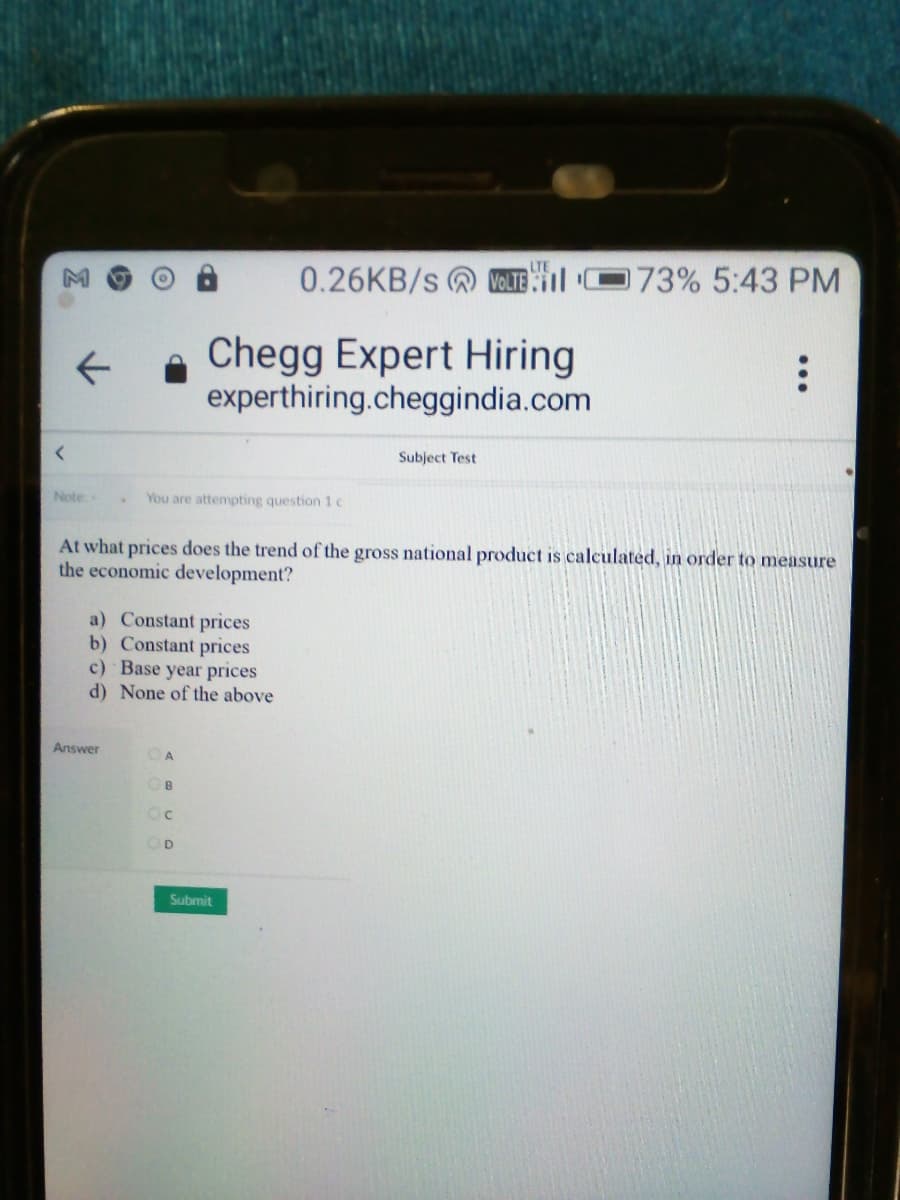 0.26KB/s @ VOLTE
173% 5:43 PM
Chegg Expert Hiring
experthiring.cheggindia.com
Subject Test
Note:-
You are attempting question 1 c
At what prices does the trend of the gross national product is calculated, in order to measure
the economic development?
a) Constant prices
b) Constant prices
c) Base year prices
d) None of the above
Answer
OB
Oc
OD
Submit
