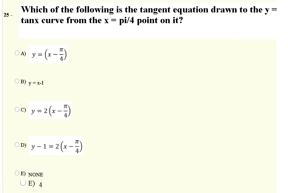 Which of the following is the tangent equation drawn to the
pi/4 point on it?
v =
25 -
tanx curve from the x
O A) y = (x -)
B) y=x-1
O C) y = 2 (x –
OD) y -1=2 (x-)
O E) NONE
O E) 4

