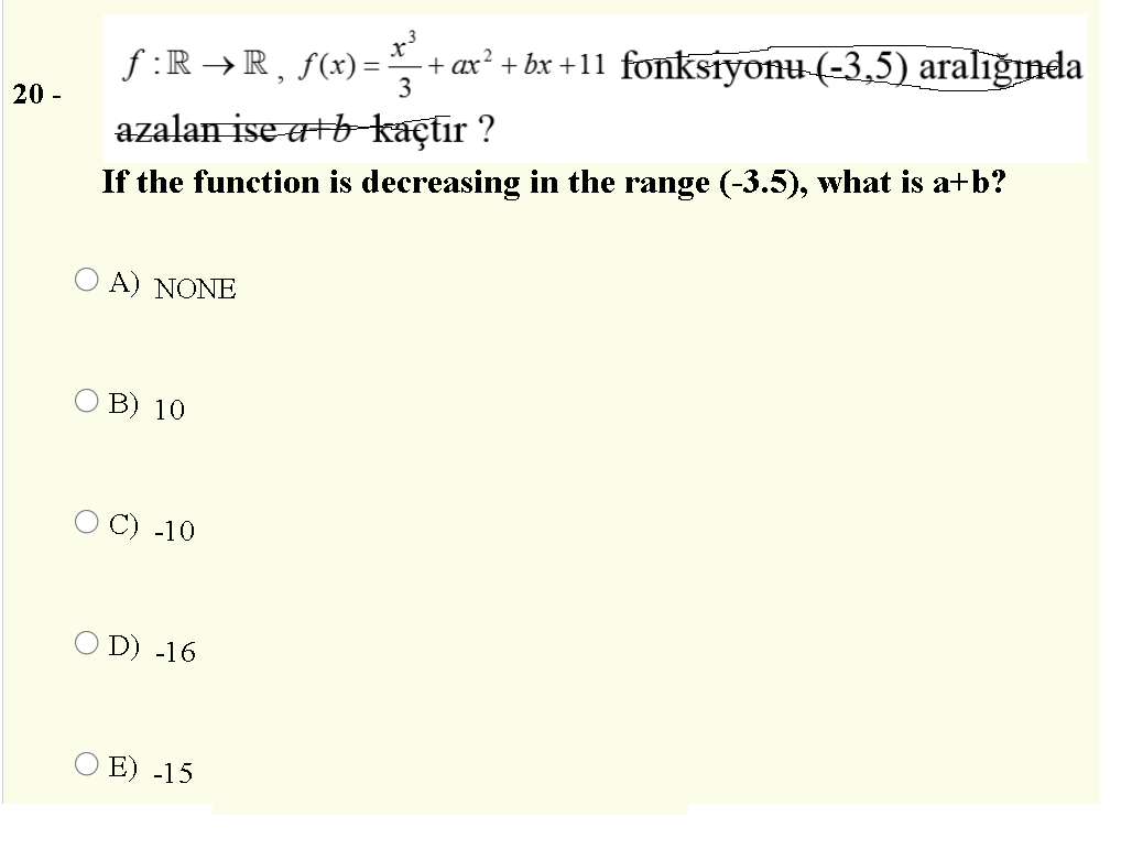 f :R →R, f(x) =
3
+ ax² + bx +11 fonksiyonu (-3,5) aralığında
20 -
azalan ise atb-kaçtır ?
If the function is decreasing in the range (-3.5), what is a+b?
O A) NONE
O B) 10
C) -10
O D) -16
O E) -15
