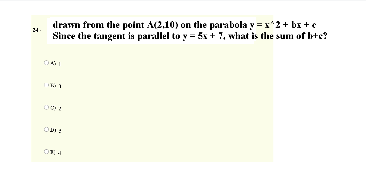 drawn from the point A(2,10) on the parabola y = x^2 + bx + c
Since the tangent is parallel to y = 5x + 7, what is the sum of b+c?
24 -
O A) 1
O B) 3
OC) 2
O D) 5
E) 4
